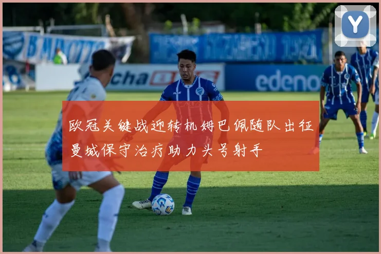 欧冠关键战迎转机姆巴佩随队出征曼城保守治疗助力头号射手