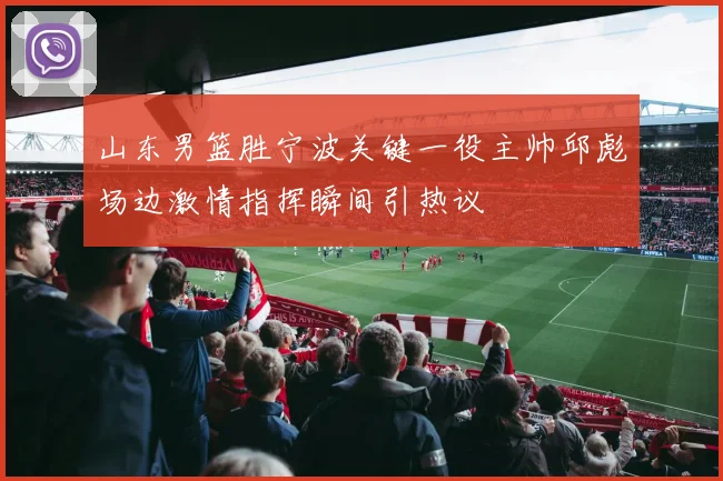 山东男篮胜宁波关键一役主帅邱彪场边激情指挥瞬间引热议