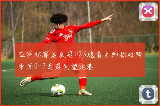 亚洲杯赛后反思U23越南主帅称对阵中国0-3是最失望比赛