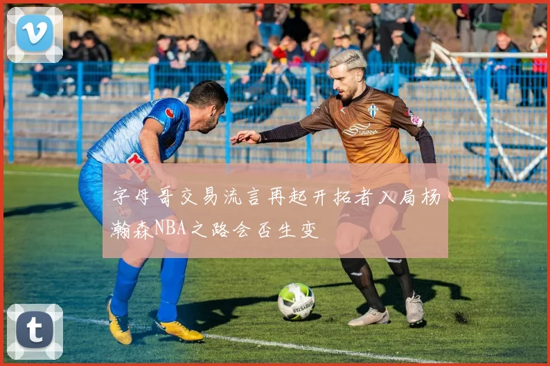 字母哥交易流言再起开拓者入局杨瀚森NBA之路会否生变