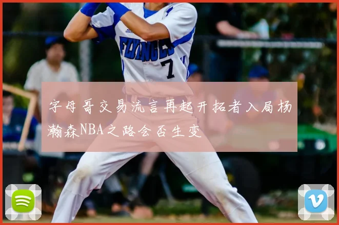 字母哥交易流言再起开拓者入局杨瀚森NBA之路会否生变