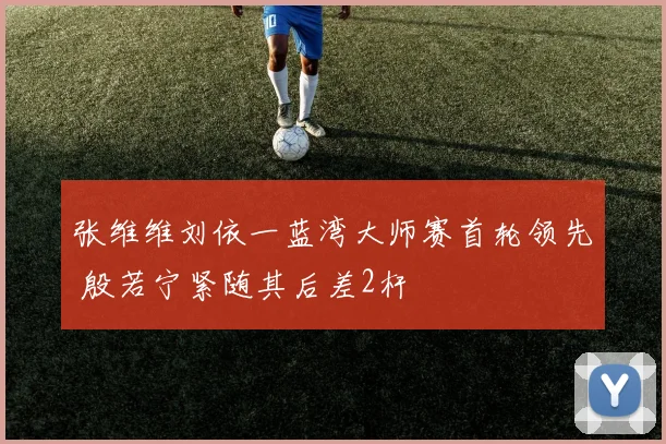 张维维刘依一蓝湾大师赛首轮领先 殷若宁紧随其后差2杆