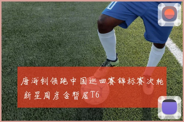 唐海钊领跑中国巡回赛锦标赛次轮 新星周彦含暂居T6