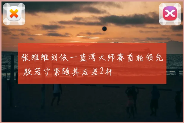 张维维刘依一蓝湾大师赛首轮领先 殷若宁紧随其后差2杆