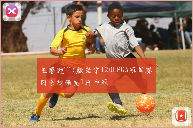 王馨迎T16殷若宁T20LPGA冠军赛畑冈奈纱领先1杆冲冠