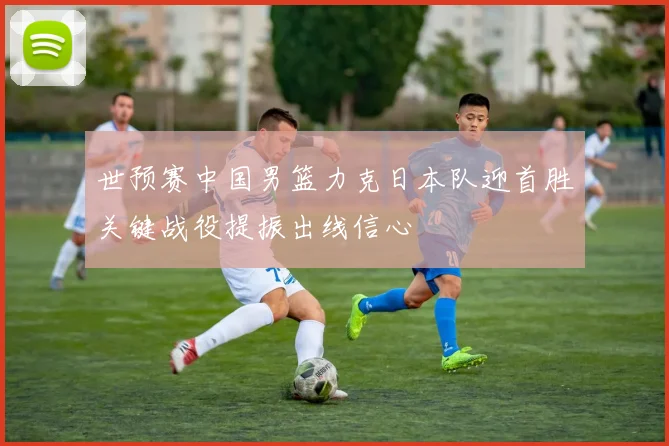 世预赛中国男篮力克日本队迎首胜关键战役提振出线信心