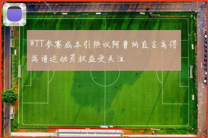 WTT参赛成本引热议阿鲁纳直言高得离谱运动员权益受关注