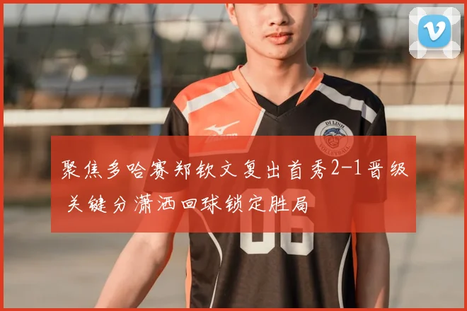 聚焦多哈赛郑钦文复出首秀2-1晋级 关键分潇洒回球锁定胜局