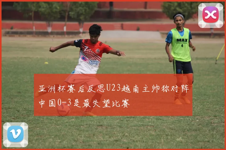 亚洲杯赛后反思U23越南主帅称对阵中国0-3是最失望比赛