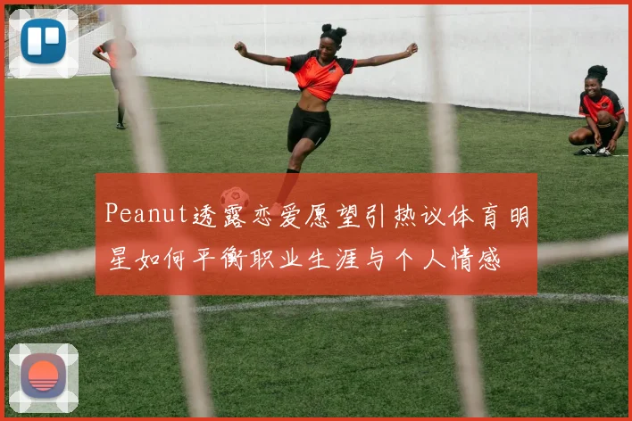 Peanut透露恋爱愿望引热议体育明星如何平衡职业生涯与个人情感