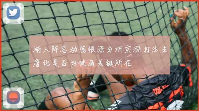 湖人阵容动荡根源分析实现打法去詹化是否为破局关键所在