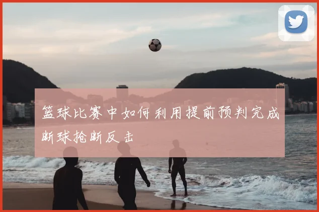 篮球比赛中如何利用提前预判完成断球抢断反击