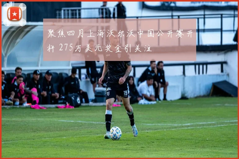 聚焦四月上海沃尔沃中国公开赛开杆 275万美元奖金引关注